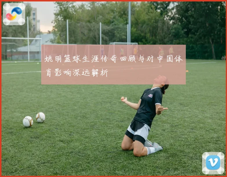 姚明篮球生涯传奇回顾与对中国体育影响深远解析