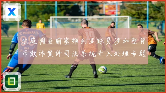 法庭调查前塞维利亚球员涉加密货币欺诈案件司法系统介入处理专题观察