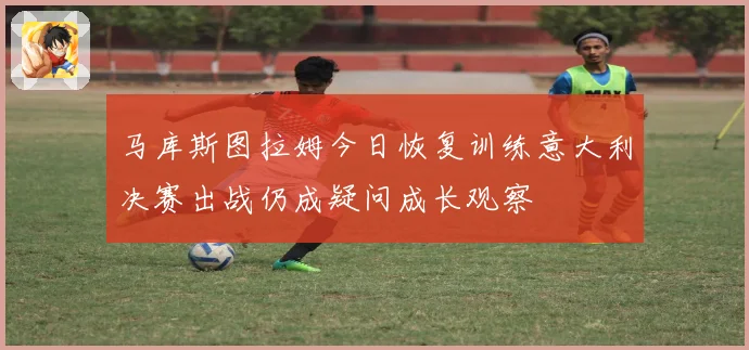 马库斯图拉姆今日恢复训练意大利决赛出战仍成疑问成长观察