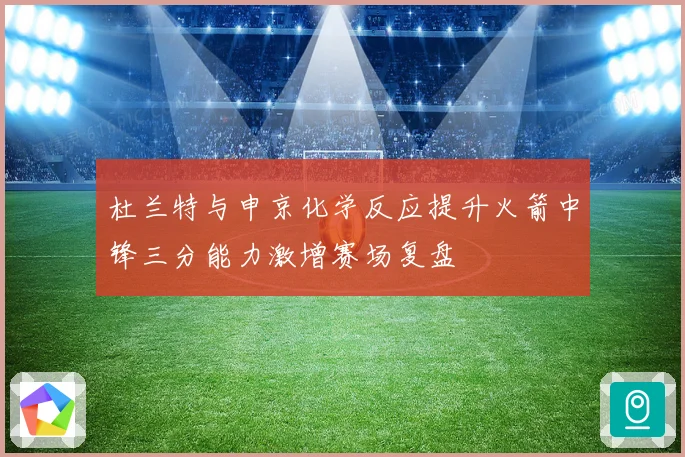 杜兰特与申京化学反应提升火箭中锋三分能力激增赛场复盘