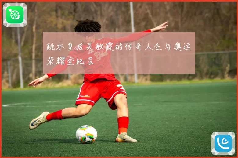 跳水皇后吴敏霞的传奇人生与奥运荣耀全纪录