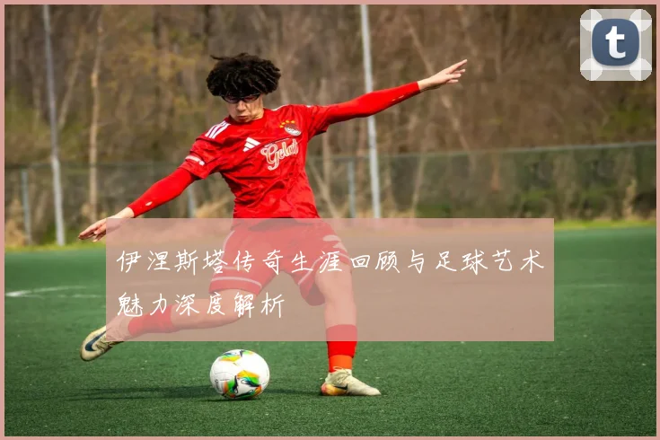 伊涅斯塔传奇生涯回顾与足球艺术魅力深度解析
