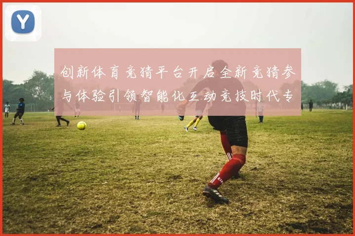 创新体育竞猜平台开启全新竞猜参与体验引领智能化互动竞技时代专题观察