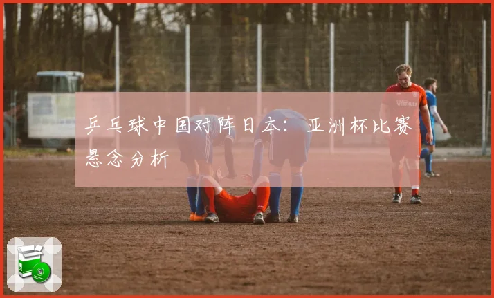 乒乓球中国对阵日本：亚洲杯比赛悬念分析