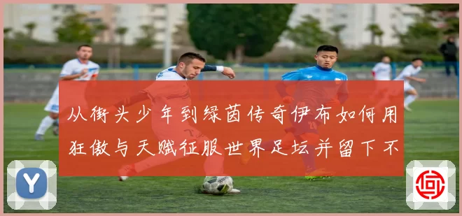 从街头少年到绿茵传奇伊布如何用狂傲与天赋征服世界足坛并留下不朽神话