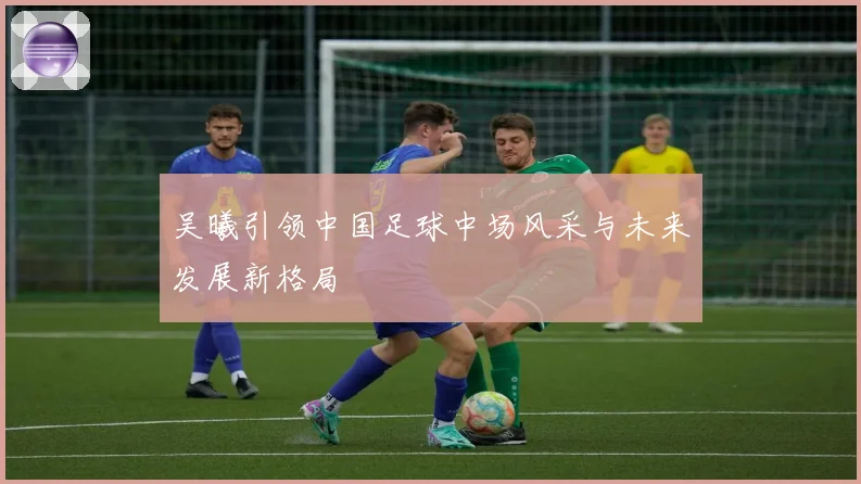 吴曦引领中国足球中场风采与未来发展新格局