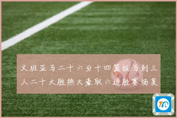 文班亚马二十六分十四篮板马刺三人二十大胜热火豪取六连胜赛场复盘