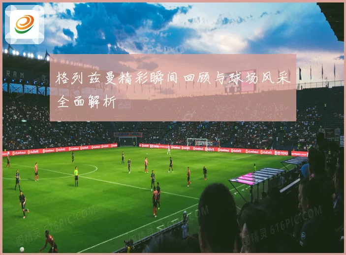 格列兹曼精彩瞬间回顾与球场风采全面解析