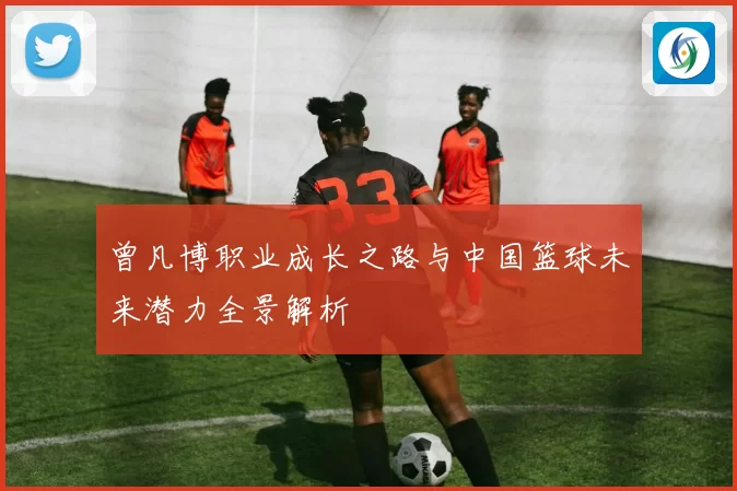 曾凡博职业成长之路与中国篮球未来潜力全景解析