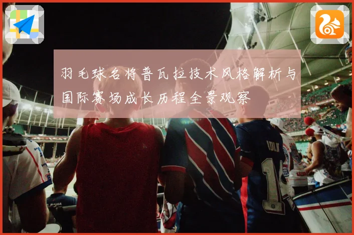 羽毛球名将普瓦拉技术风格解析与国际赛场成长历程全景观察