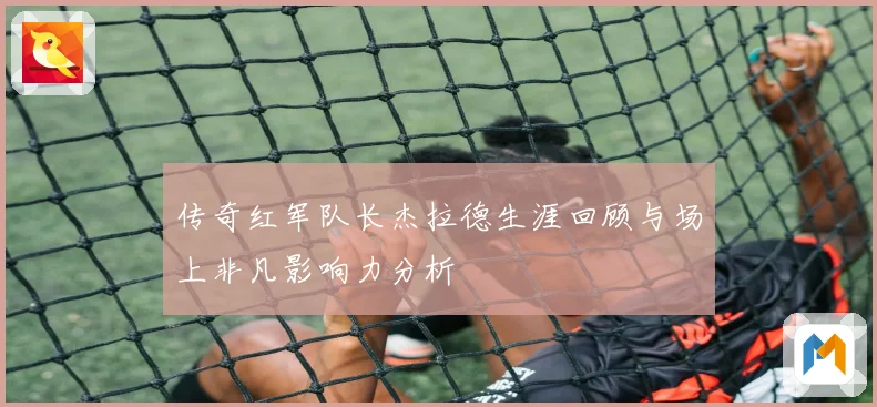 传奇红军队长杰拉德生涯回顾与场上非凡影响力分析