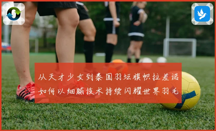 从天才少女到泰国羽坛旗帜拉差诺如何以细腻技术持续闪耀世界羽毛球赛场