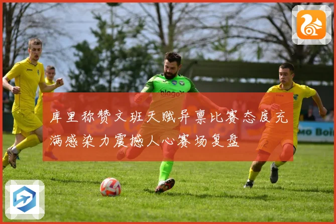 库里称赞文班天赋异禀比赛态度充满感染力震撼人心赛场复盘
