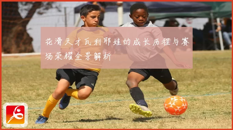 花滑天才瓦利耶娃的成长历程与赛场荣耀全景解析
