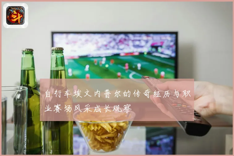 自行车埃文内普尔的传奇经历与职业赛场风采成长观察