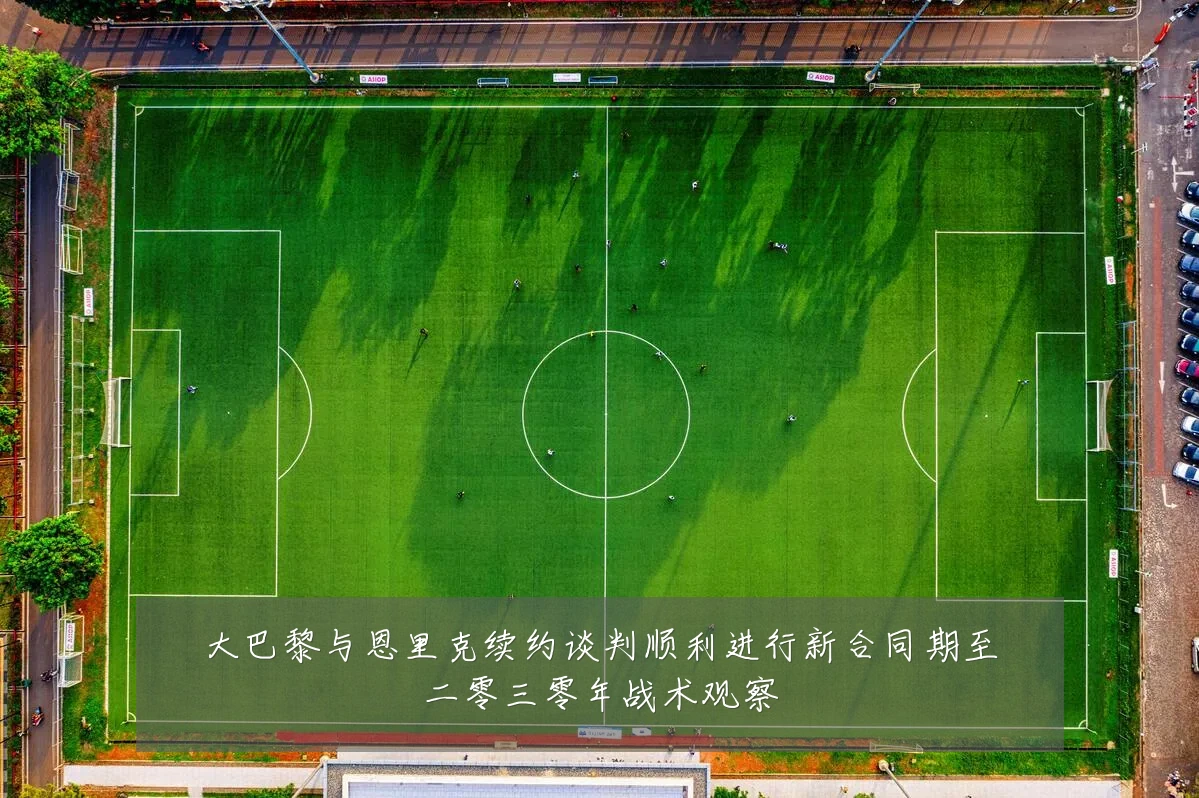 大巴黎与恩里克续约谈判顺利进行新合同期至二零三零年战术观察