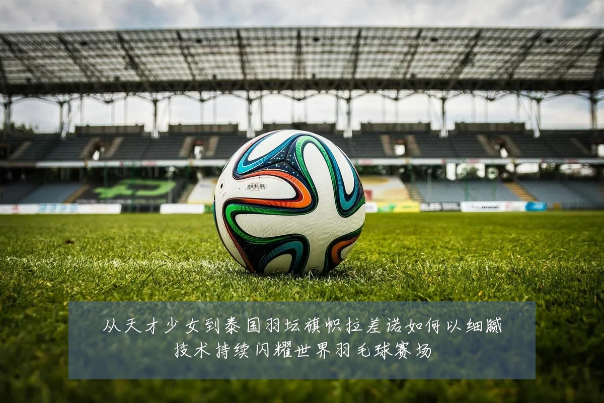 从天才少女到泰国羽坛旗帜拉差诺如何以细腻技术持续闪耀世界羽毛球赛场