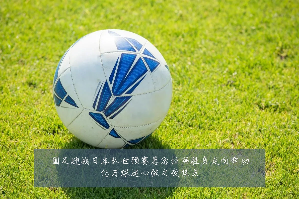 国足迎战日本队世预赛悬念拉满胜负走向牵动亿万球迷心弦之夜焦点