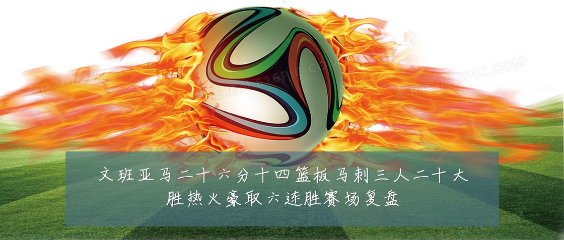 文班亚马二十六分十四篮板马刺三人二十大胜热火豪取六连胜赛场复盘